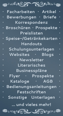 Facharbeiten, Bewerbungen, Artikel, Briefe, Korrespondenz, Broschren, Speisenkarten, Handouts, Seminarunterlagen, Websites, Blogs, Newsletter, Aufstze, Bcher, AGB, Sonstige Unterlagen, Businessplne, Flyer, Prospekte, Kataloge, Bedienungsanleitungen, Festschriften